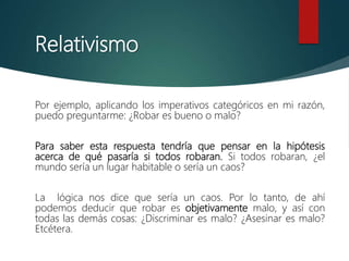 Relativismo
Por ejemplo, aplicando los imperativos categóricos en mi razón,
puedo preguntarme: ¿Robar es bueno o malo?
Para saber esta respuesta tendría que pensar en la hipótesis
acerca de qué pasaría si todos robaran. Si todos robaran, ¿el
mundo sería un lugar habitable o sería un caos?
La lógica nos dice que sería un caos. Por lo tanto, de ahí
podemos deducir que robar es objetivamente malo, y así con
todas las demás cosas: ¿Discriminar es malo? ¿Asesinar es malo?
Etcétera.
 
