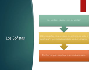 Los Sofistas
El sofista era, pues, aquél que era considerado sabio.
El término sofista en un principio era sinónimo de sofós, y
significaba “el que realiza la sabiduría”, es decir, «el sabio».
Los sofistas…, ¿quiénes eran los sofistas?
 