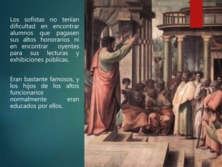 Los sofistas no tenían
dificultad en encontrar
alumnos que pagasen
sus altos honorarios ni
en encontrar oyentes
para sus lecturas y
exhibiciones públicas.
Eran bastante famosos, y
los hijos de los altos
funcionarios
normalmente eran
educados por ellos.
 