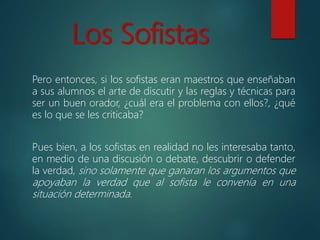 Los Sofistas
Pero entonces, si los sofistas eran maestros que enseñaban
a sus alumnos el arte de discutir y las reglas y técnicas para
ser un buen orador, ¿cuál era el problema con ellos?, ¿qué
es lo que se les criticaba?
Pues bien, a los sofistas en realidad no les interesaba tanto,
en medio de una discusión o debate, descubrir o defender
la verdad, sino solamente que ganaran los argumentos que
apoyaban la verdad que al sofista le convenía en una
situación determinada.
 