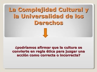La Complejidad Cultural y
 la Universalidad de los
        Derechos



  ¿podríamos afirmar que la cultura se
 convierte en regla ética para juzgar una
   acción como correcta o incorrecta?
 