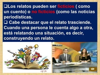 Los relatos pueden ser ficticios ( como
un cuento) o no ficticios (como las noticias
periodísticas.
 Cabe destacar que el relato trasciende.
Cuando una persona le cuenta algo a otra,
está relatando una situación, es decir,
construyendo un relato.
 