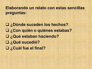 Elaborando un relato con estas sencillas
preguntas:
 ¿Dónde suceden los hechos?
 ¿Con quién o quiénes estabas?
 ¿Qué estaban haciendo?
 ¿Qué sucedió?
 ¿Cuál fue el final?
 