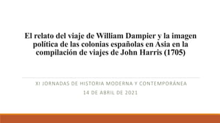 El relato del viaje de William Dampier y la imagen
política de las colonias españolas en Asia en la
compilación de viajes de John Harris (1705)
XI JORNADAS DE HISTORIA MODERNA Y CONTEMPORÁNEA
14 DE ABRIL DE 2021
 