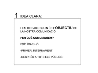 1 IDEA CLARA:  HEM DE SABER QUIN  ÉS L’ OBJECTIU  DE LA NOSTRA COMUNICACIÓ PER QUÈ COMUNIQUEM? EXPLICAR-HO: PRIMER, INTERNAMENT -DESPR ÉS A TOTS ELS PÚBLICS 