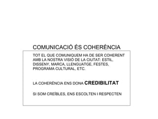 COMUNICACI Ó ÉS COHERÈNCIA TOT EL QUE COMUNIQUEM HA DE SER COHERENT AMB LA NOSTRA VISI Ó DE LA CIUTAT: ESTIL, DISSENY, MARCA, LLENGUATGE, FESTES, PROGRAMA CULTURAL, ETC. LA COHERÈNCIA ENS DONA  CREDIBILITAT SI SOM CRE ÏBLES, ENS ESCOLTEN I RESPECTEN 