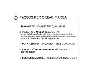 5 PASSOS PER CREAR MARCA DIAGNÒSTIC : COM ESTEM I D,ON VENIM 2.  OBJECTIU O  MISSI Ó  DE LA CIUTAT “ La visió és la fotografia del futur amb un cert comentari implícit o explícit que explica per què la gent ha d’esforçar-se a crear aquest futur”  P. KOTLER   PROJECTAR LA CIUTAT 3.   POSICIONAMENT  EN LA MENT DELS CIUTADANS 4.   ATRIBUCIÓ DE SIGNIFICATS  QUÈ ENS FA DIFERENTS? 5.   SEGMENTACIÓ  DELS PÚBLICS: A QUI I QUÈ DIEM? 