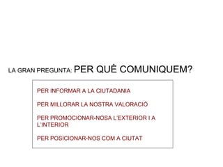 LA GRAN PREGUNTA:  PER QUÈ COMUNIQUEM? PER INFORMAR A LA CIUTADANIA PER MILLORAR LA NOSTRA VALORACIÓ PER PROMOCIONAR-NOSA L’EXTERIOR I A L’INTERIOR PER POSICIONAR-NOS COM A CIUTAT 