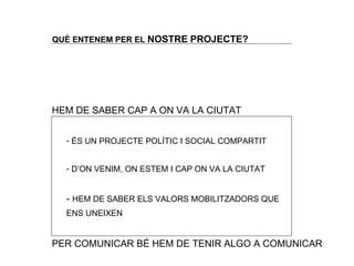 QU È ENTENEM PER EL  NOSTRE PROJECTE? HEM DE SABER CAP A ON VA LA CIUTAT ÉS UN PROJECTE POLÍTIC I SOCIAL COMPARTIT D’ON VENIM, ON ESTEM I CAP ON VA LA CIUTAT -  HEM DE SABER ELS VALORS MOBILITZADORS QUE ENS UNEIXEN PER COMUNICAR B É HEM DE TENIR ALGO A COMUNICAR 