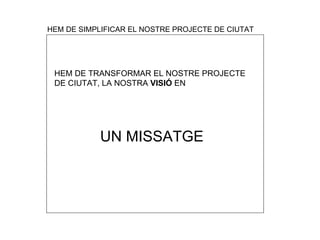 HEM DE SIMPLIFICAR EL NOSTRE PROJECTE DE CIUTAT HEM DE TRANSFORMAR EL NOSTRE PROJECTE  DE CIUTAT, LA NOSTRA  VISI Ó  EN   UN MISSATGE 
