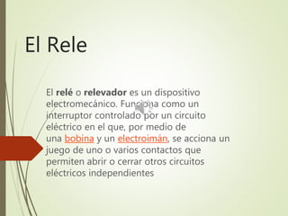 El Rele
El relé o relevador es un dispositivo
electromecánico. Funciona como un
interruptor controlado por un circuito
eléctrico en el que, por medio de
una bobina y un electroimán, se acciona un
juego de uno o varios contactos que
permiten abrir o cerrar otros circuitos
eléctricos independientes
 