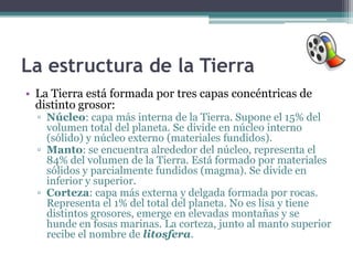 La estructura de la Tierra
• La Tierra está formada por tres capas concéntricas de
  distinto grosor:
  ▫ Núcleo: capa más interna de la Tierra. Supone el 15% del
    volumen total del planeta. Se divide en núcleo interno
    (sólido) y núcleo externo (materiales fundidos).
  ▫ Manto: se encuentra alrededor del núcleo, representa el
    84% del volumen de la Tierra. Está formado por materiales
    sólidos y parcialmente fundidos (magma). Se divide en
    inferior y superior.
  ▫ Corteza: capa más externa y delgada formada por rocas.
    Representa el 1% del total del planeta. No es lisa y tiene
    distintos grosores, emerge en elevadas montañas y se
    hunde en fosas marinas. La corteza, junto al manto superior
    recibe el nombre de litosfera.
 
