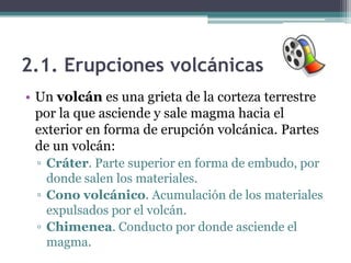 2.1. Erupciones volcánicas
• Un volcán es una grieta de la corteza terrestre
  por la que asciende y sale magma hacia el
  exterior en forma de erupción volcánica. Partes
  de un volcán:
 ▫ Cráter. Parte superior en forma de embudo, por
   donde salen los materiales.
 ▫ Cono volcánico. Acumulación de los materiales
   expulsados por el volcán.
 ▫ Chimenea. Conducto por donde asciende el
   magma.
 