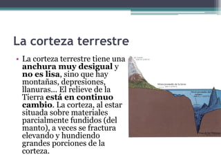 La corteza terrestre
• La corteza terrestre tiene una
  anchura muy desigual y
  no es lisa, sino que hay
  montañas, depresiones,
  llanuras… El relieve de la
  Tierra está en continuo
  cambio. La corteza, al estar
  situada sobre materiales
  parcialmente fundidos (del
  manto), a veces se fractura
  elevando y hundiendo
  grandes porciones de la
  corteza.
 