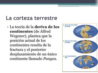 La corteza terrestre
• La teoría de la deriva de los
  continentes (de Alfred
  Wegener), plantea que la
  posición actual de los
  continentes resulta de la
  fractura y el posterior
  desplazamiento de un único
  continente llamado Pangea.
 
