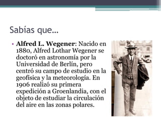 Sabías que…
• Alfred L. Wegener: Nacido en
  1880, Alfred Lothar Wegener se
  doctoró en astronomía por la
  Universidad de Berlín, pero
  centró su campo de estudio en la
  geofísica y la meteorología. En
  1906 realizó su primera
  expedición a Groenlandia, con el
  objeto de estudiar la circulación
  del aire en las zonas polares.
 