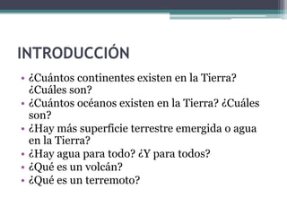 INTRODUCCIÓN
• ¿Cuántos continentes existen en la Tierra?
  ¿Cuáles son?
• ¿Cuántos océanos existen en la Tierra? ¿Cuáles
  son?
• ¿Hay más superficie terrestre emergida o agua
  en la Tierra?
• ¿Hay agua para todo? ¿Y para todos?
• ¿Qué es un volcán?
• ¿Qué es un terremoto?
 