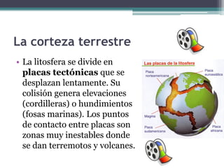 La corteza terrestre
• La litosfera se divide en
  placas tectónicas que se
  desplazan lentamente. Su
  colisión genera elevaciones
  (cordilleras) o hundimientos
  (fosas marinas). Los puntos
  de contacto entre placas son
  zonas muy inestables donde
  se dan terremotos y volcanes.
 