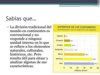 Sabías que…
• La división tradicional del
  mundo en continentes es
  convencional y no
  responde a ninguna
  unidad interna en lo que
  se refiere a los elementos
  naturales, culturales,
  históricos, etc. Pero
  resulta útil para situar y
  analizar algunas de sus
  características.
 