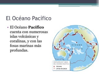 El Océano Pacífico
• El Océano Pacífico
  cuenta con numerosas
  islas volcánicas y
  coralinas, y con las
  fosas marinas más
  profundas.
 