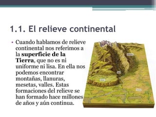 1.1. El relieve continental
• Cuando hablamos de relieve
  continental nos referimos a
  la superficie de la
  Tierra, que no es ni
  uniforme ni lisa. En ella nos
  podemos encontrar
  montañas, llanuras,
  mesetas, valles. Estas
  formaciones del relieve se
  han formado hace millones
  de años y aún continua.
 