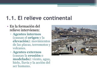1.1. El relieve continental
• En la formación del
  relieve intervienen:
  ▫ Agentes internos
    (causan el origen y la
    elevación): movimientos
    de las placas, terremotos y
    volcanes.
  ▫ Agentes externos
    (causan la erosión o
    modelado): viento, agua,
    hielo, lluvia y la acción del
    ser humano.
 