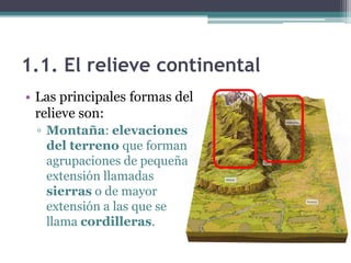 1.1. El relieve continental
• Las principales formas del
  relieve son:
 ▫ Montaña: elevaciones
   del terreno que forman
   agrupaciones de pequeña
   extensión llamadas
   sierras o de mayor
   extensión a las que se
   llama cordilleras.
 
