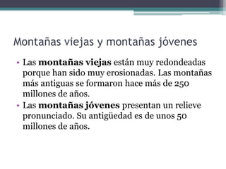 Montañas viejas y montañas jóvenes
• Las montañas viejas están muy redondeadas
  porque han sido muy erosionadas. Las montañas
  más antiguas se formaron hace más de 250
  millones de años.
• Las montañas jóvenes presentan un relieve
  pronunciado. Su antigüedad es de unos 50
  millones de años.
 