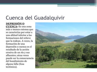 Cuenca del Guadalquivir
DEPRESIÓN O
CUENCA: Es una zona
más o menos extensa que
se caracteriza por estar a
una altitud inferior a las
formaciones del relieve
que la rodean. A veces, la
formación de una
depresión o cuenca es el
resultado de la acción
erosiva de un río y sus
afluentes; otras veces
puede ser la consecuencia
del hundimiento de
alguna falla (fosa
tectónica).
 