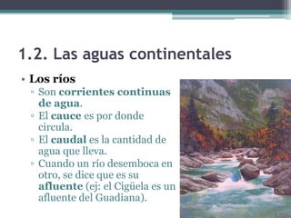 1.2. Las aguas continentales
• Los ríos
 ▫ Son corrientes continuas
   de agua.
 ▫ El cauce es por donde
   circula.
 ▫ El caudal es la cantidad de
   agua que lleva.
 ▫ Cuando un río desemboca en
   otro, se dice que es su
   afluente (ej: el Cigüela es un
   afluente del Guadiana).
 