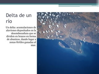 Delta de un
río
Un delta: acumulaciones de
aluviones depositados en la
     desembocadura que se
dividen en brazos en forma
 de abanicos, dando lugar a
   zonas fértiles ganadas al
                       mar.
 