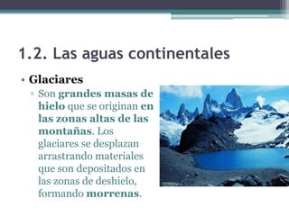 1.2. Las aguas continentales
• Glaciares
 ▫ Son grandes masas de
   hielo que se originan en
   las zonas altas de las
   montañas. Los
   glaciares se desplazan
   arrastrando materiales
   que son depositados en
   las zonas de deshielo,
   formando morrenas.
 