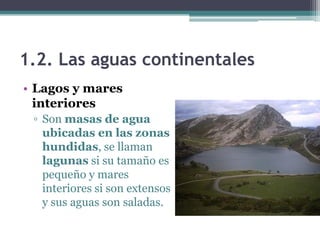 1.2. Las aguas continentales
• Lagos y mares
  interiores
 ▫ Son masas de agua
   ubicadas en las zonas
   hundidas, se llaman
   lagunas si su tamaño es
   pequeño y mares
   interiores si son extensos
   y sus aguas son saladas.
 
