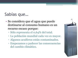 Sabías que…
• Se considera que el agua que puede
  destinarse al consumo humano es un
  recurso escaso porque:
 ▫   Sólo representa el 0,64% del total.
 ▫   La población mundial cada vez es mayor.
 ▫   Algunos acuíferos están contaminados.
 ▫   Empezamos a padecer las consecuencias
     del cambio climático.
 