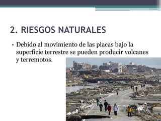 2. RIESGOS NATURALES
• Debido al movimiento de las placas bajo la
  superficie terrestre se pueden producir volcanes
  y terremotos.
 