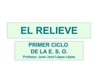 EL RELIEVE PRIMER CICLO  DE LA E. S. O . Profesor: Juan José López López 