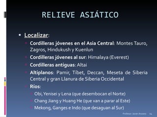 RELIEVE ASIÁTICO  Localizar : Cordilleras jóvenes en el Asia Central : Montes Tauro, Zagros, Hindukush y Kuenlun Cordilleras jóvenes al sur : Himalaya (Everest) Cordilleras antiguas : Altai Altiplanos : Pamir, Tíbet, Deccan, Meseta de Siberia Central y gran Llanura de Siberia Occidental Ríos : Obi, Yenisei y Lena (que desembocan el Norte) Chang Jiang y Huang He (que van a parar al Este) Mekong, Ganges e Indo (que desaguan al Sur) Profesor: Javier Anzano 