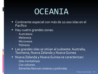 OCEANIA Continente especial con más de 10.000 islas en el Pacífico Hay cuatro grandes zonas: Australasia Melanesia Micronesia Polinesia Las grandes islas se sitúan al sudoeste: Australia, Tasmania, Nueva Zelanda y Nueva Guinea Nueva Zelanda y Nueva Guinea se caracterizan: Islas montañosas Con volcanes Estrechas llanuras costeras y profundas Profesor: Javier Anzano 