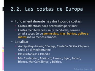 2.2. Las costas de Europa Fundamentalmente hay dos tipos de costas: Costas atlánticas: poco penetradas por el mar Costas mediterráneas: muy recortadas, con una amplia sucesión de  penínsulas, islas, bahías, golfos y mares  más o menos cerrados. Localizar Archipiélago balear, Córcega, Cerdeña, Sicilia, Chipre y Creta en el Mediterráneo Islas Británicas e Islandia Mar Cantábrico, Adriático, Tirreno, Egeo, Jónico, Blanco, Mar Cantábrico  y Báltico. Profesor: Javier Anzano 