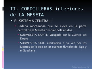 II. CORDILLERAS interiores de LA MESETA EL SISTEMA CENTRAL: Cadena montañosa que se eleva en la parte central de la Meseta dividiéndola en dos: SUBMESETA NORTE: Ocupada por la Cuenca del Duero SUBMESETA SUR: subdividida a su vez por los Montes de Toledo en las cuencas fluviales del Tajo y el Guadiana Profesor: Javier Anzano 
