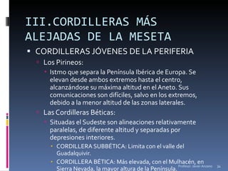 III.CORDILLERAS MÁS ALEJADAS DE LA MESETA  CORDILLERAS JÓVENES DE LA PERIFERIA Los Pirineos: Istmo que separa la Península Ibérica de Europa. Se elevan desde ambos extremos hasta el centro, alcanzándose su máxima altitud en el Aneto. Sus comunicaciones son difíciles, salvo en los extremos, debido a la menor altitud de las zonas laterales. Las Cordilleras Béticas: Situadas el Sudeste son alineaciones relativamente paralelas, de diferente altitud y separadas por depresiones interiores. CORDILLERA SUBBÉTICA: Limita con el valle del Guadalquivir. CORDILLERA BÉTICA: Más elevada, con el Mulhacén, en Sierra Nevada, la mayor altura de la Península. Profesor: Javier Anzano 