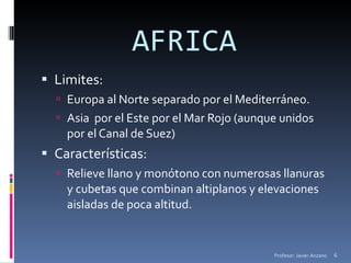 AFRICA Limites: Europa al Norte separado por el Mediterráneo. Asia  por el Este por el Mar Rojo (aunque unidos por el Canal de Suez) Características: Relieve llano y monótono con numerosas llanuras y cubetas que combinan altiplanos y elevaciones aisladas de poca altitud. Profesor: Javier Anzano 