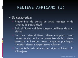 RELIEVE AFRICANO (I) Se caracteriza: Predominio de zonas de altas mesetas y de llanuras de poca altitud Solo al Norte y al Este surgen cordilleras de gran altitud La zona oriental tiene relieve complejo como consecuencia de los movimientos de la corteza terrestre. Ahí surgen fosas ocupadas por lagos, mesetas, sierras y gigantescos volcanes La montaña más alta es de origen volcánico: El Kilimajaro Profesor: Javier Anzano 