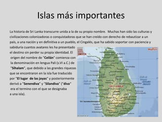 Islas más importantes
La historia de Sri Lanka transcurre unida a la de su propio nombre. Muchas han sido las culturas y
civilizaciones colonizadoras o conquistadoras que se han creído con derecho de rebautizar a un
país, a una nación y en definitiva a un pueblo, el Cingalés, que ha sabido soportar con paciencia y
sabiduría cuantos avatares les ha presentado
el destino sin perder su propia identidad. El
 origen del nombre de "Ceilán" comienza con
 la denominación en lengua Pali (s.VI a.C.) de
 "Sihalam", que debido a las grandes riquezas
que se encontraron en la isla fue traducido
por "El lugar de las joyas" y posteriormente
derivó a "Senendiva" y "Silandiva" ("diva“
 era el termino con el que se designaba
a una isla).
 