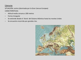 Llanuras
SITUACIÓN: centro (dominada por la Gran Llanura Europea)
CARACTERÍSTICAS:
– Altitud media cercana a 200 metros
– Forma triangular
– Se extiende desde el litoral del Océano Atlántico hasta los montes Urales
– Se encuentra recorrida por grandes ríos.
 