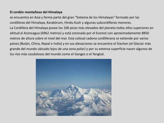 El cordón montañoso del Himalaya
se encuentra en Asia y forma parte del gran “Sistema de los Himalayas” formado por las
cordilleras del Himalaya, Karakórum, Hindu Kush y algunas subcordilleras menores.
La Cordillera del Himalaya posee los 100 picos más elevados del planeta todos ellos superiores en
altitud al Aconcagua (6962 metros) y está coronada por el Everest con aproximadamente 8850
metros de altura sobre el nivel del mar. Esta colosal cadena cordillerana se extiende por varios
países (Bután, China, Nepal e India) y en sus elevaciones se encuentra el Siachen (el Glaciar más
grande del mundo ubicado lejos de una zona polar) y por su extensa superficie nacen algunos de
los ríos más caudalosos del mundo como el Ganges o el Yangtsé.
 