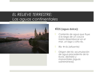 EL RELIEVE TERRESTRE:
Las aguas continentales
RÍOS (agua dulce):
 Corriente de agua que fluye
a lo largo de un cauce
hasta desembocar en el
mar, un lago u otro río.
 Río  río (afluente)
 Origen del río: acumulación
de agua procedente de la
lluvia, deshielo y
manantiales (aguas
subterráneas).
RÍOS
 