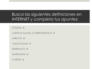 Busca las siguientes definiciones en
INTERNET y completa tus apuntes:
CAUDAL 
CUENCA FLUVIAL O HIDROGRÁFICA 
ARROYO 
VALLE FLUVIAL 
BARRANCO 
GARGANTA 
CAÑÓN 
 