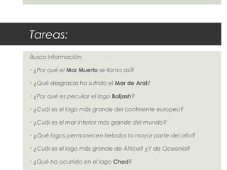 Tareas:
Busca información:
• ¿Por qué el Mar Muerto se llama así?
• ¿Qué desgracia ha sufrido el Mar de Aral?
• ¿Por qué es peculiar el lago Baljash?
• ¿Cuál es el lago más grande del continente europeo?
• ¿Cuál es el mar interior más grande del mundo?
• ¿Qué lagos permanecen helados la mayor parte del año?
• ¿Cuál es el lago más grande de África? ¿Y de Oceanía?
• ¿Qué ha ocurrido en el lago Chad?
 