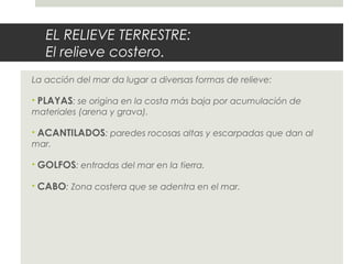 EL RELIEVE TERRESTRE:
El relieve costero.
La acción del mar da lugar a diversas formas de relieve:
• PLAYAS: se origina en la costa más baja por acumulación de
materiales (arena y grava).
• ACANTILADOS: paredes rocosas altas y escarpadas que dan al
mar.
• GOLFOS: entradas del mar en la tierra.
• CABO: Zona costera que se adentra en el mar.
 